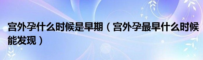 宮外孕什么時(shí)候是早期（宮外孕最早什么時(shí)候能發(fā)現(xiàn)）