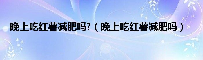 晚上吃紅薯減肥嗎?（晚上吃紅薯減肥嗎）