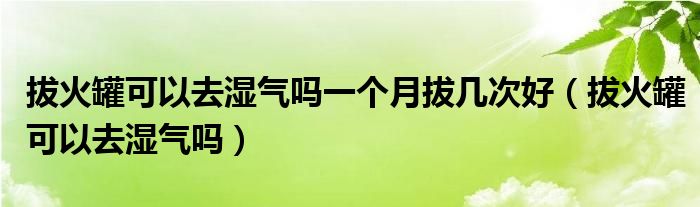 拔火罐可以去濕氣嗎一個(gè)月拔幾次好（拔火罐可以去濕氣嗎）