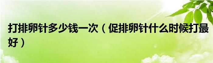 打排卵針多少錢一次（促排卵針什么時(shí)候打最好）