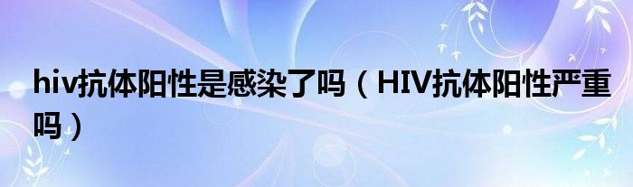 hiv抗體陽性是感染了嗎（HIV抗體陽性嚴重嗎）