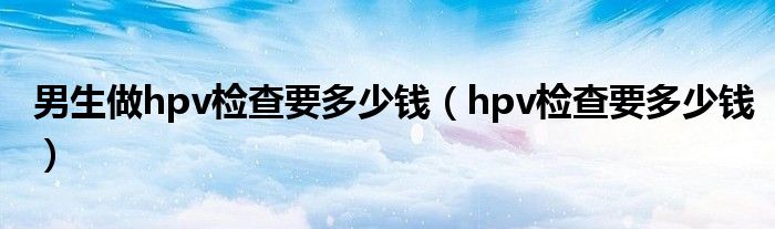 男生做hpv檢查要多少錢(qián)（hpv檢查要多少錢(qián)）