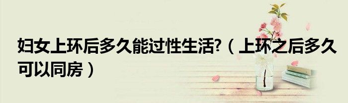 婦女上環(huán)后多久能過性生活?（上環(huán)之后多久可以同房）