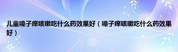 兒童嗓子癢咳嗽吃什么藥效果好（嗓子癢咳嗽吃什么藥效果好）