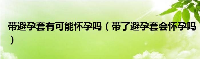 帶避孕套有可能懷孕嗎（帶了避孕套會懷孕嗎）