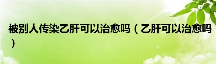 被別人傳染乙肝可以治愈嗎（乙肝可以治愈嗎）