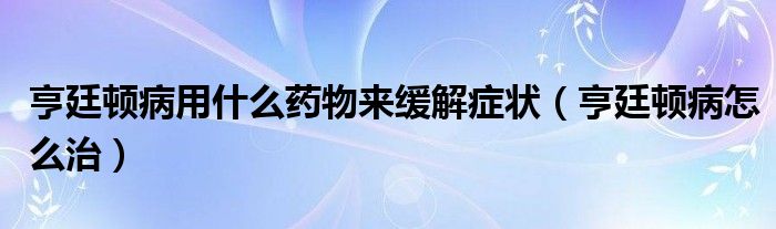 亨廷頓病用什么藥物來(lái)緩解癥狀（亨廷頓病怎么治）