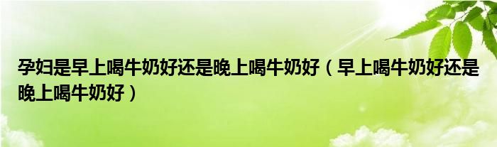 孕婦是早上喝牛奶好還是晚上喝牛奶好（早上喝牛奶好還是晚上喝牛奶好）