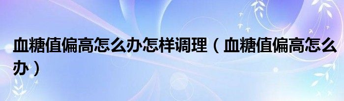 血糖值偏高怎么辦怎樣調理（血糖值偏高怎么辦）