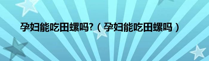 孕婦能吃田螺嗎?（孕婦能吃田螺嗎）