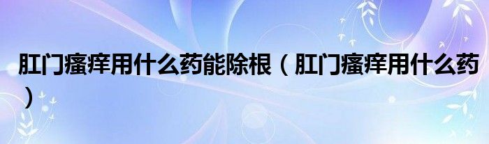 肛門瘙癢用什么藥能除根（肛門瘙癢用什么藥）