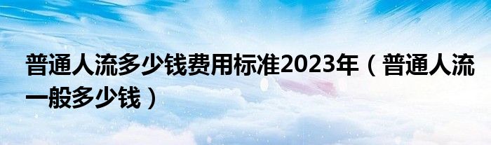 普通人流多少錢費用標(biāo)準(zhǔn)2023年（普通人流一般多少錢）