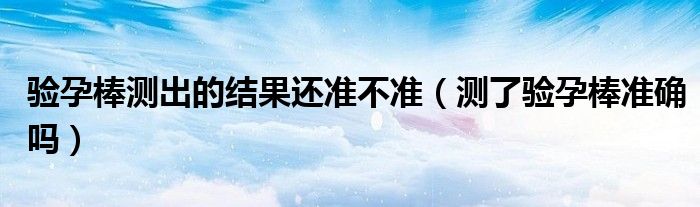 驗孕棒測出的結果還準不準（測了驗孕棒準確嗎）