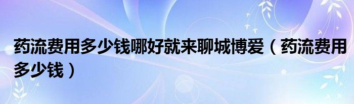 藥流費(fèi)用多少錢哪好就來聊城博愛（藥流費(fèi)用多少錢）