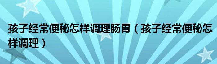 孩子經常便秘怎樣調理腸胃（孩子經常便秘怎樣調理）