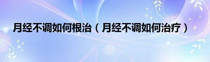 月經(jīng)不調(diào)如何根治（月經(jīng)不調(diào)如何治療）