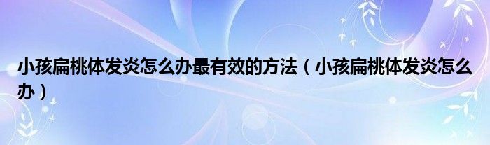 小孩扁桃體發(fā)炎怎么辦最有效的方法（小孩扁桃體發(fā)炎怎么辦）