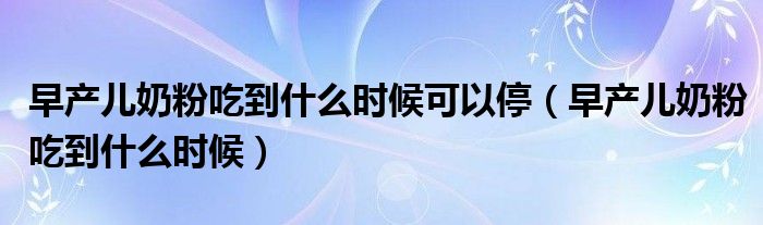 早產兒奶粉吃到什么時候可以停（早產兒奶粉吃到什么時候）