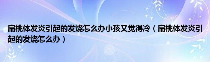 扁桃體發(fā)炎引起的發(fā)燒怎么辦小孩又覺(jué)得冷（扁桃體發(fā)炎引起的發(fā)燒怎么辦）