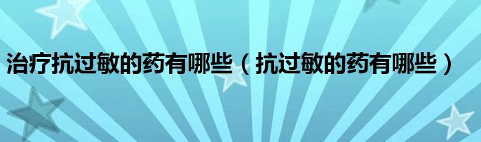 治療抗過敏的藥有哪些（抗過敏的藥有哪些）