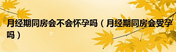 月經(jīng)期同房會(huì)不會(huì)懷孕嗎（月經(jīng)期同房會(huì)受孕嗎）