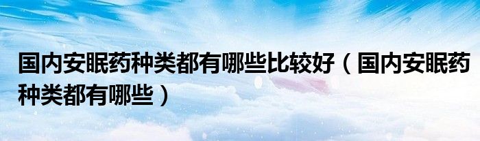 國(guó)內(nèi)安眠藥種類都有哪些比較好（國(guó)內(nèi)安眠藥種類都有哪些）