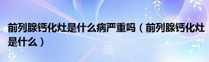 前列腺鈣化灶是什么病嚴重嗎（前列腺鈣化灶是什么）