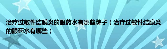 治療過敏性結(jié)膜炎的眼藥水有哪些牌子（治療過敏性結(jié)膜炎的眼藥水有哪些）