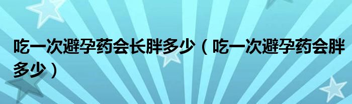 吃一次避孕藥會(huì)長(zhǎng)胖多少（吃一次避孕藥會(huì)胖多少）