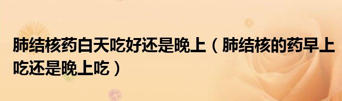 肺結(jié)核藥白天吃好還是晚上（肺結(jié)核的藥早上吃還是晚上吃）