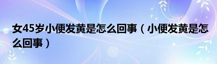 女45歲小便發(fā)黃是怎么回事（小便發(fā)黃是怎么回事）