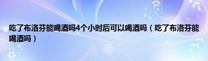 吃了布洛芬能喝酒嗎4個(gè)小時(shí)后可以喝酒嗎（吃了布洛芬能喝酒嗎）