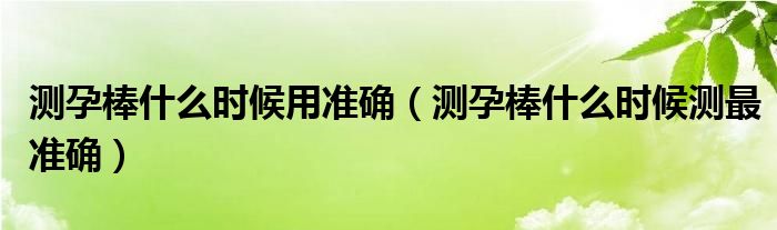 測孕棒什么時候用準(zhǔn)確（測孕棒什么時候測最準(zhǔn)確）