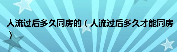 人流過后多久同房的（人流過后多久才能同房）