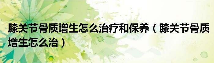 膝關(guān)節(jié)骨質(zhì)增生怎么治療和保養(yǎng)（膝關(guān)節(jié)骨質(zhì)增生怎么治）