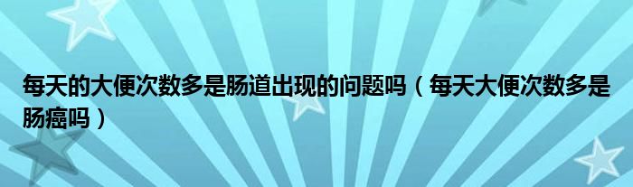 每天的大便次數(shù)多是腸道出現(xiàn)的問題嗎（每天大便次數(shù)多是腸癌嗎）