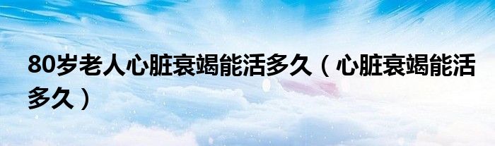 80歲老人心臟衰竭能活多久（心臟衰竭能活多久）