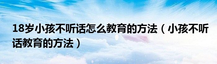 18歲小孩不聽(tīng)話怎么教育的方法（小孩不聽(tīng)話教育的方法）