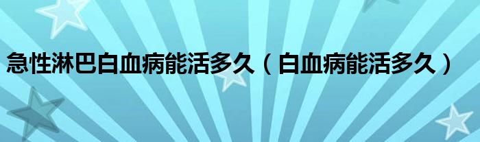 急性淋巴白血病能活多久（白血病能活多久）