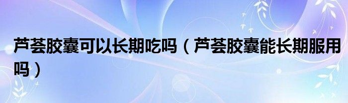 蘆薈膠囊可以長期吃嗎（蘆薈膠囊能長期服用嗎）