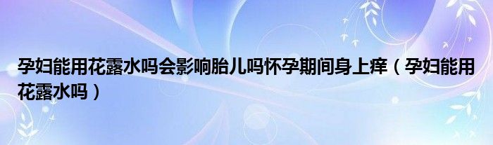 孕婦能用花露水嗎會影響胎兒嗎懷孕期間身上癢（孕婦能用花露水嗎）