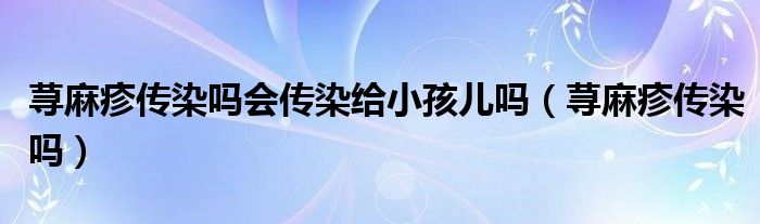 蕁麻疹傳染嗎會(huì)傳染給小孩兒?jiǎn)幔ㄊn麻疹傳染嗎）