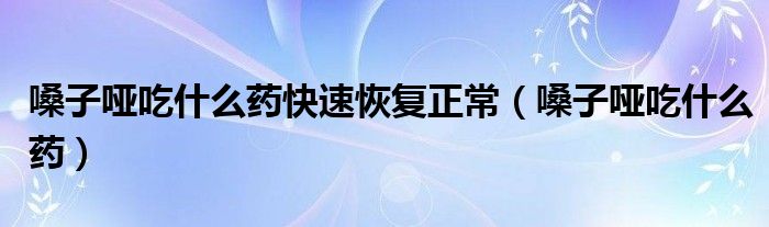 嗓子啞吃什么藥快速恢復(fù)正常（嗓子啞吃什么藥）