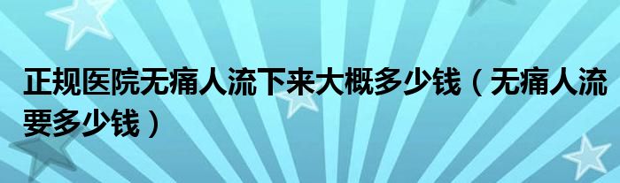 正規(guī)醫(yī)院無(wú)痛人流下來(lái)大概多少錢（無(wú)痛人流要多少錢）