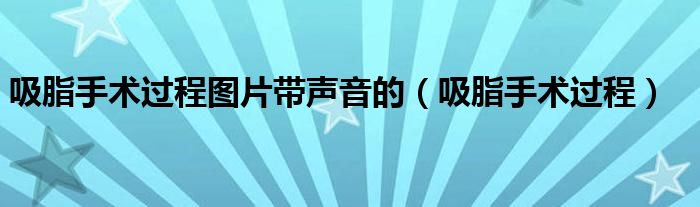 吸脂手術(shù)過(guò)程圖片帶聲音的（吸脂手術(shù)過(guò)程）