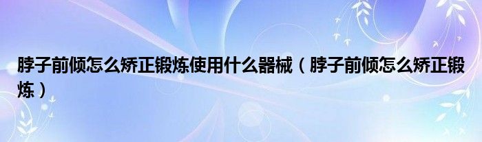 脖子前傾怎么矯正鍛煉使用什么器械（脖子前傾怎么矯正鍛煉）