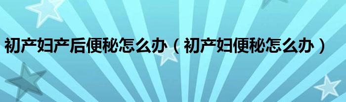 初產婦產后便秘怎么辦（初產婦便秘怎么辦）