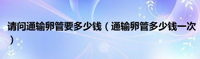 請(qǐng)問通輸卵管要多少錢（通輸卵管多少錢一次）