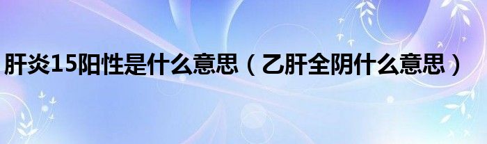 肝炎15陽(yáng)性是什么意思（乙肝全陰什么意思）