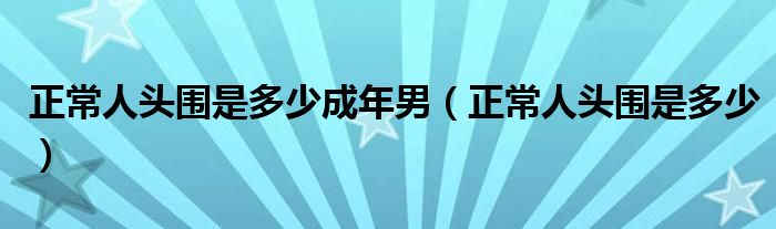 正常人頭圍是多少成年男（正常人頭圍是多少）